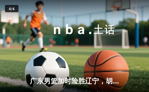 广东男篮加时险胜辽宁，胡明轩狂砍38分夺赛点 - 4