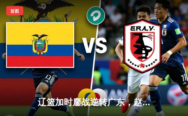 辽篮加时鏖战逆转广东，赵继伟30+12闪耀天王山