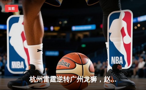 杭州雷霆逆转广州龙狮，赵岩昊三分雨浇灭对手反扑火焰