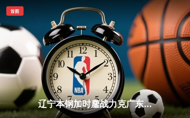 辽宁本钢加时鏖战力克广东宏远 CBA半决赛上演史诗级对决