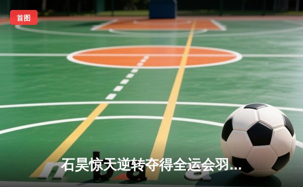 石昊惊天逆转夺得全运会羽毛球男单冠军，决胜局上演17-15惊险翻盘